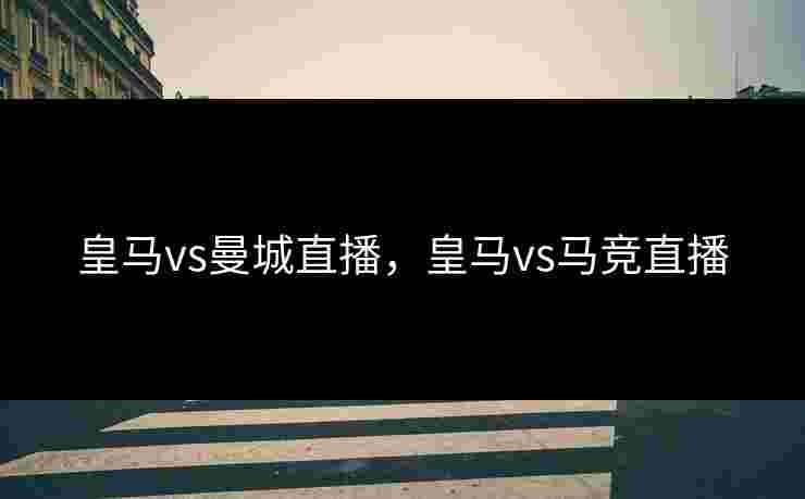 皇马vs曼城直播，皇马vs马竞直播