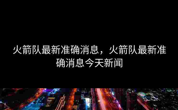 火箭队最新准确消息,火箭队最新准确消息今天新闻 火箭队最新准确消息,火箭队最新准确消息今天新闻